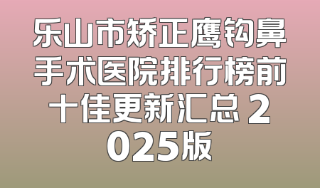 乐山市矫正鹰钩鼻手术医院排行榜前十佳更新汇总 2025版