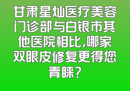 甘肃星灿医疗美容门诊部与白银市其他医院相比，哪家双眼皮修复更得您青睐？
