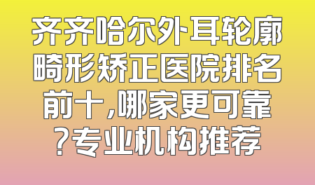 齐齐哈尔外耳轮廓畸形矫正医院排名前十，哪家更可靠？专业机构推荐