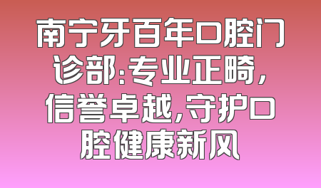 南宁牙百年口腔门诊部：专业正畸，信誉卓越，守护口腔健康新风