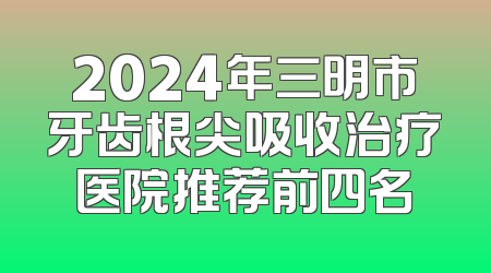 2024年三明市牙齿根尖吸收治疗医院推荐前四名