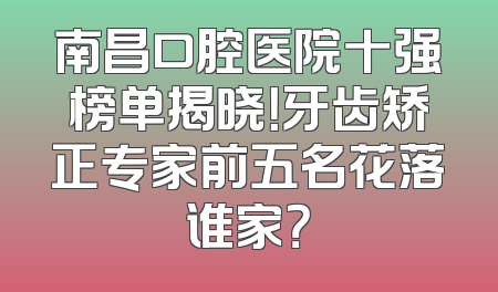 南昌口腔医院十强榜单揭晓！牙齿矫正专家前五名花落谁家？