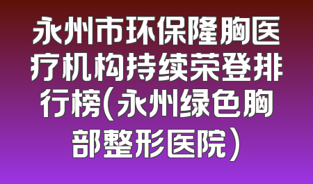永州市环保隆胸医疗机构持续荣登排行榜(永州绿色胸部整形医院)