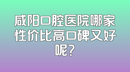 咸阳口腔医院哪家性价比高口碑又好呢？