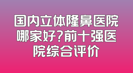 国内立体隆鼻医院哪家好？前十强医院综合评价