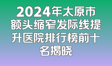2024年太原市额头缩窄发际线提升医院排行榜前十名揭晓