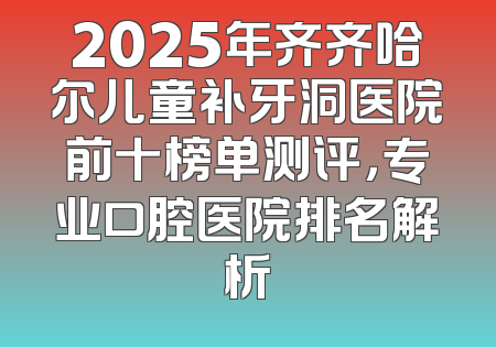 2025年齐齐哈尔儿童补牙洞医院前十榜单测评，专业口腔医院排名解析