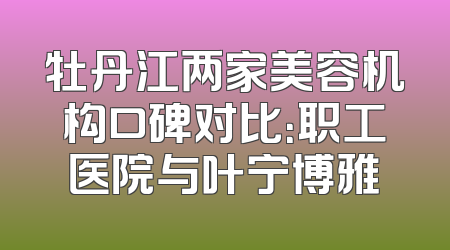 牡丹江两家美容机构口碑对比：职工医院与叶宁博雅