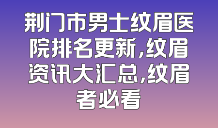 荆门市男士纹眉医院排名更新，纹眉资讯大汇总，纹眉者必看