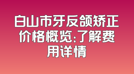 白山市牙反颌矫正价格概览：了解费用详情