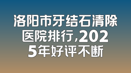 洛阳市牙结石清除医院排行，2025年好评不断