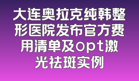 大连奥拉克纯韩整形医院发布官方费用清单及opt激光祛斑实例