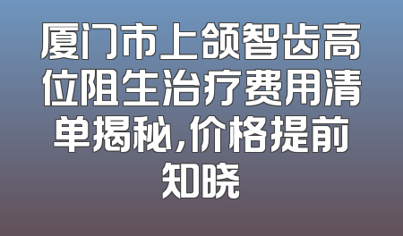 厦门市上颌智齿高位阻生治疗费用清单揭秘，价格提前知晓
