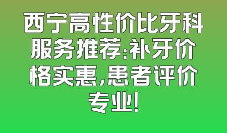 西宁高性价比牙科服务推荐：补牙价格实惠，患者评价专业！