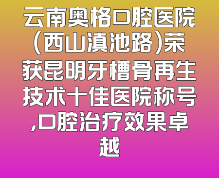 云南奥格口腔医院（西山滇池路）荣获昆明牙槽骨再生技术十佳医院称号，口腔治疗效果卓越