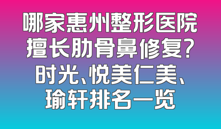 哪家惠州整形医院擅长肋骨鼻修复？时光、悦美仁美、瑜轩排名一览