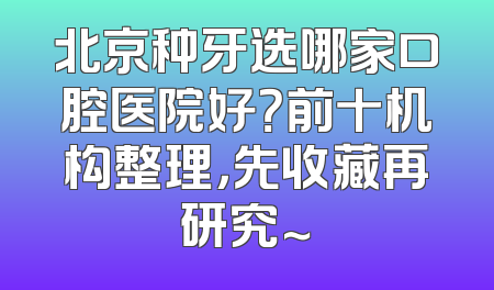 北京种牙选哪家口腔医院好？前十机构整理，先收藏再研究～