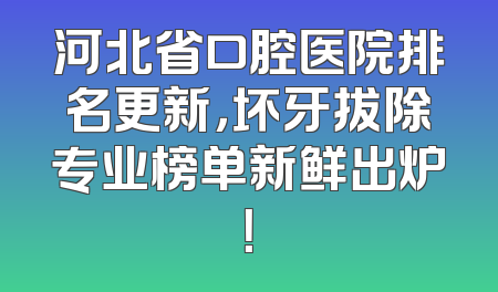 河北省口腔医院排名更新，坏牙拔除专业榜单新鲜出炉！