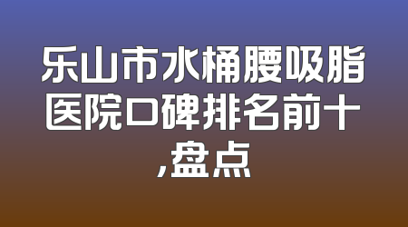 乐山市水桶腰吸脂医院口碑排名前十，盘点