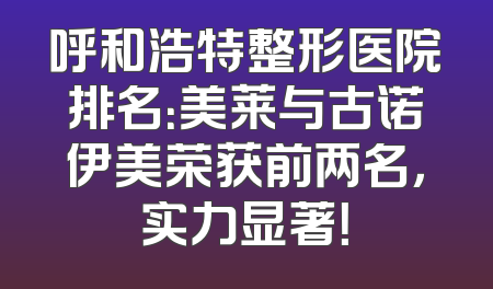 呼和浩特整形医院排名：美莱与古诺伊美荣获前两名，实力显著！
