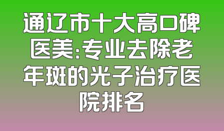 通辽市十大高口碑医美：专业去除老年斑的光子治疗医院排名