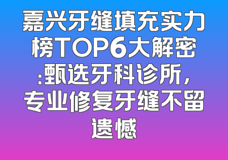 嘉兴牙缝填充实力榜TOP6大解密：甄选牙科诊所，专业修复牙缝不留遗憾