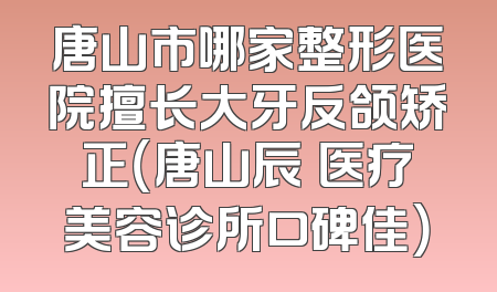 唐山市哪家整形医院擅长大牙反颌矫正（唐山辰芃医疗美容诊所口碑佳）