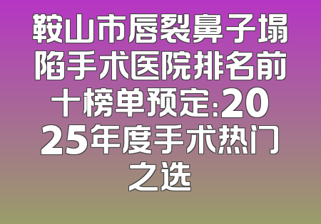 鞍山市唇裂鼻子塌陷手术医院排名前十榜单预定：2025年度手术热门之选