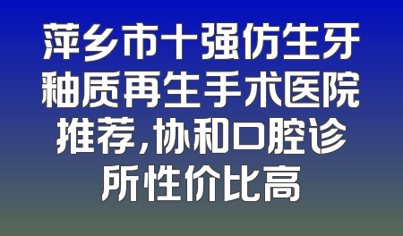 萍乡市十强仿生牙釉质再生手术医院推荐，协和口腔诊所性价比高