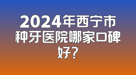 2024年西宁市种牙医院哪家口碑好？