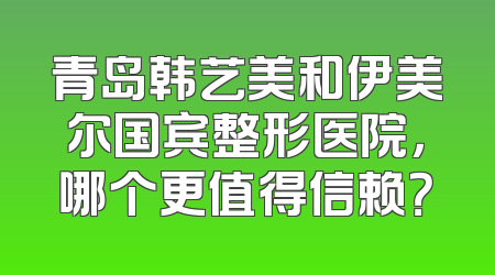 青岛韩艺美和伊美尔国宾整形医院，哪个更值得信赖？