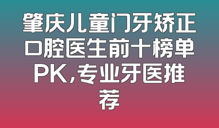 肇庆儿童门牙矫正口腔医生前十榜单PK，专业牙医推荐