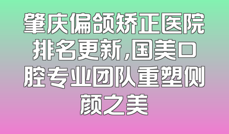 肇庆偏颌矫正医院排名更新，国美口腔专业团队重塑侧颜之美