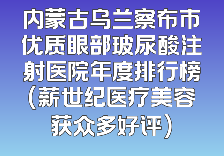 内蒙古乌兰察布市优质眼部玻尿酸注射医院年度排行榜（薪世纪医疗美容获众多好评）