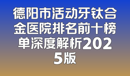 德阳市活动牙钛合金医院排名前十榜单深度解析2025版