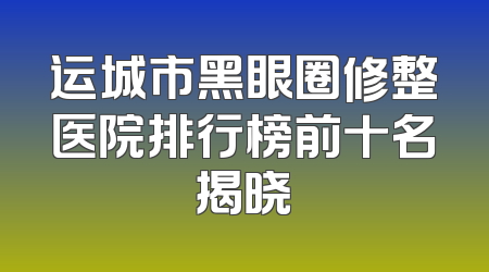 运城市黑眼圈修整医院排行榜前十名揭晓