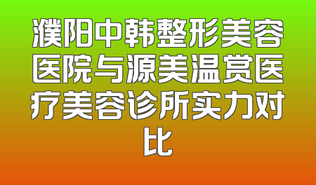 濮阳中韩整形美容医院与源美温赏医疗美容诊所实力对比