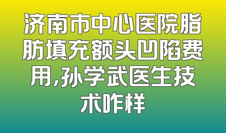 济南市中心医院脂肪填充额头凹陷费用，孙学武医生技术咋样