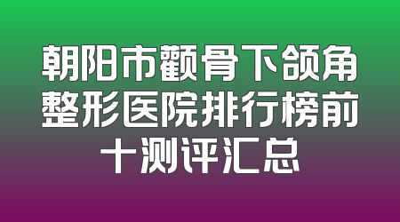 朝阳市颧骨下颌角整形医院排行榜前十测评汇总