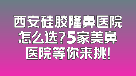 西安硅胶隆鼻医院怎么选？5家美鼻医院等你来挑！