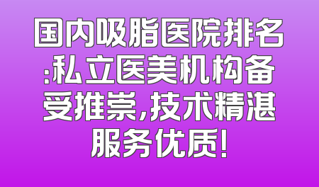 国内吸脂医院排名：私立医美机构备受推崇，技术精湛服务优质！