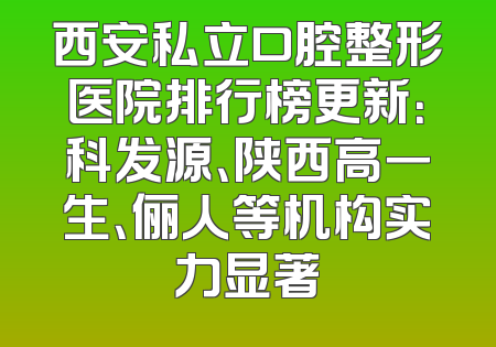 西安私立口腔整形医院排行榜更新：科发源、陕西高一生、俪人等机构实力显著