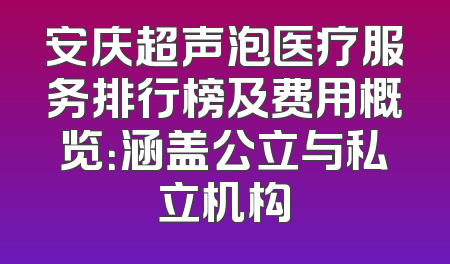 安庆超声泡医疗服务排行榜及费用概览：涵盖公立与私立机构