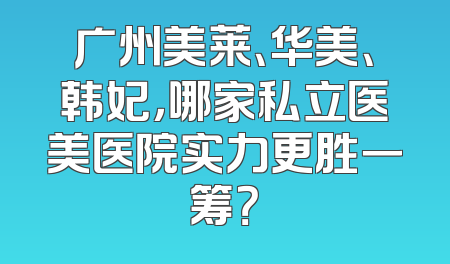 广州美莱、华美、韩妃，哪家私立医美医院实力更胜一筹？
