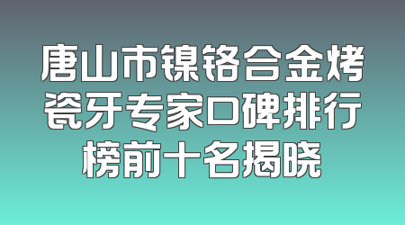 唐山市镍铬合金烤瓷牙专家口碑排行榜前十名揭晓