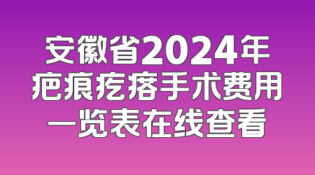 安徽省2024年疤痕疙瘩手术费用一览表在线查看