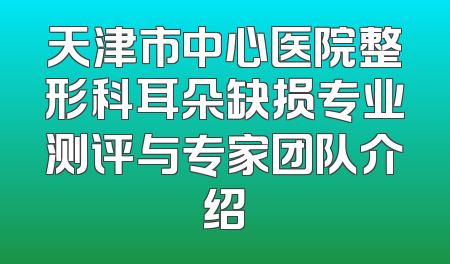 天津市中心医院整形科耳朵缺损专业测评与专家团队介绍