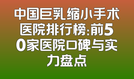 中国巨乳缩小手术医院排行榜：前50家医院口碑与实力盘点