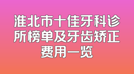 淮北市十佳牙科诊所榜单及牙齿矫正费用一览