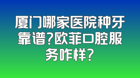 厦门哪家医院种牙靠谱？欧菲口腔服务咋样？